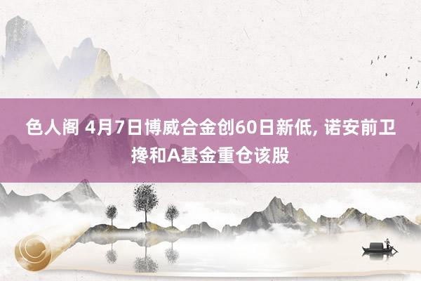 色人阁 4月7日博威合金创60日新低， 诺安前卫搀和A基金重仓该股