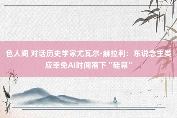 色人阁 对话历史学家尤瓦尔·赫拉利：东说念主类应幸免AI时间落下“硅幕”