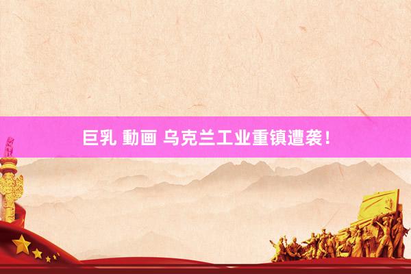 巨乳 動画 乌克兰工业重镇遭袭！