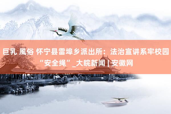 巨乳 風俗 怀宁县雷埠乡派出所：法治宣讲系牢校园“安全绳”_大皖新闻 | 安徽网