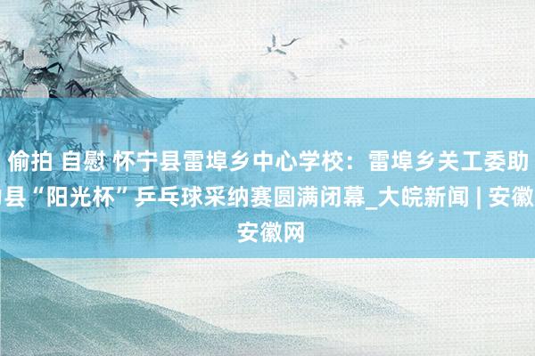 偷拍 自慰 怀宁县雷埠乡中心学校：雷埠乡关工委助力县“阳光杯”乒乓球采纳赛圆满闭幕_大皖新闻 | 安徽网