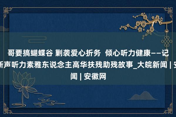 哥要搞蝴蝶谷 剿袭爱心折务  倾心听力健康——记歙县新声听力素雅东说念主高华扶残助残故事_大皖新闻 | 安徽网