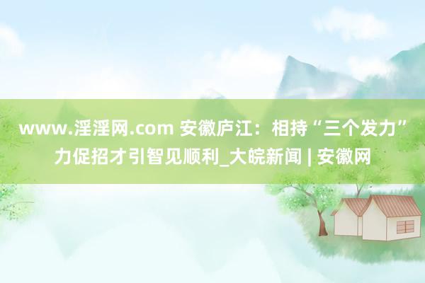 www.淫淫网.com 安徽庐江：相持“三个发力”力促招才引智见顺利_大皖新闻 | 安徽网