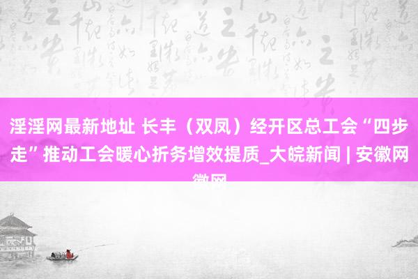 淫淫网最新地址 长丰（双凤）经开区总工会“四步走”推动工会暖心折务增效提质_大皖新闻 | 安徽网