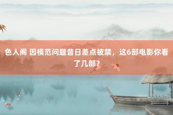 色人阁 因模范问题昔日差点被禁，这6部电影你看了几部？