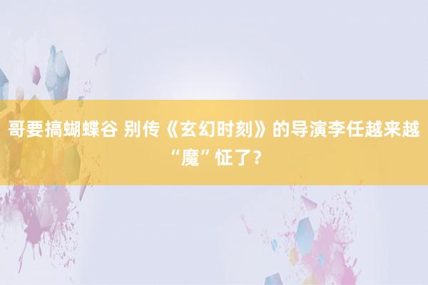 哥要搞蝴蝶谷 别传《玄幻时刻》的导演李任越来越“魔”怔了？