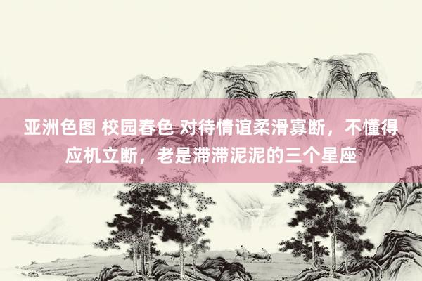 亚洲色图 校园春色 对待情谊柔滑寡断，不懂得应机立断，老是滞滞泥泥的三个星座