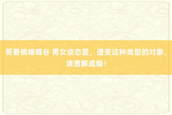 哥要搞蝴蝶谷 男女谈恋爱，遭受这种类型的对象，请宽解成婚！