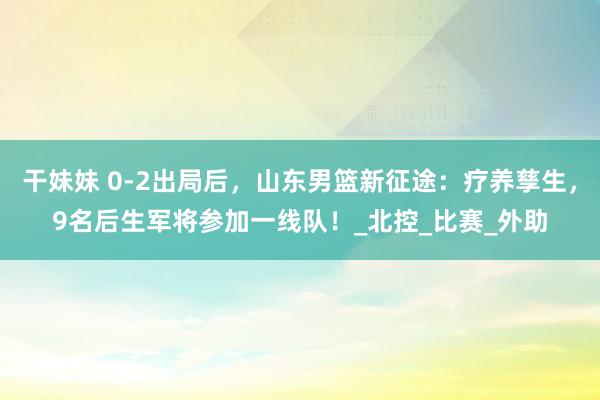 干妹妹 0-2出局后，山东男篮新征途：疗养孳生，9名后生军将参加一线队！_北控_比赛_外助