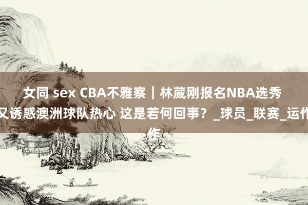 女同 sex CBA不雅察｜林葳刚报名NBA选秀 又诱惑澳洲球队热心 这是若何回事？_球员_联赛_运作