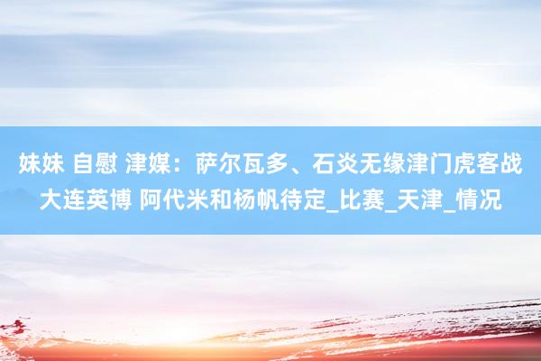 妹妹 自慰 津媒：萨尔瓦多、石炎无缘津门虎客战大连英博 阿代米和杨帆待定_比赛_天津_情况