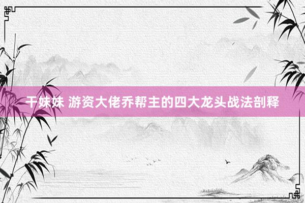 干妹妹 游资大佬乔帮主的四大龙头战法剖释