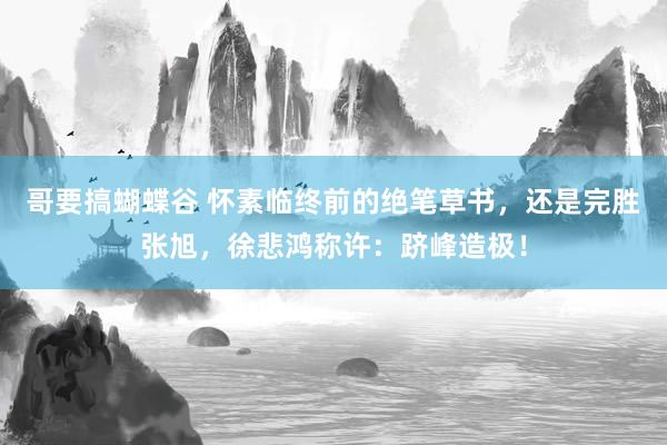哥要搞蝴蝶谷 怀素临终前的绝笔草书，还是完胜张旭，徐悲鸿称许：跻峰造极！