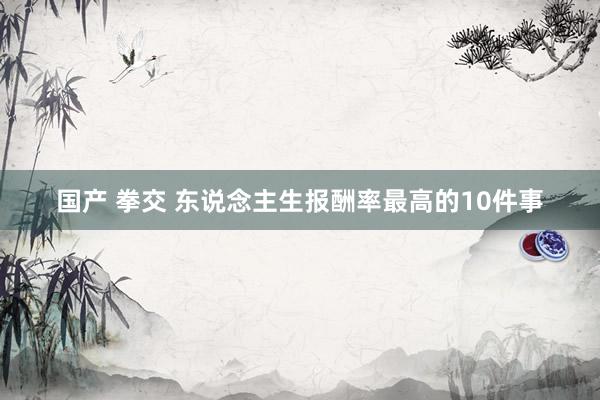 国产 拳交 东说念主生报酬率最高的10件事
