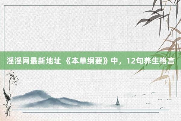 淫淫网最新地址 《本草纲要》中，12句养生格言