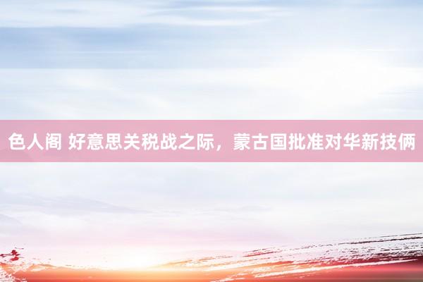 色人阁 好意思关税战之际，蒙古国批准对华新技俩