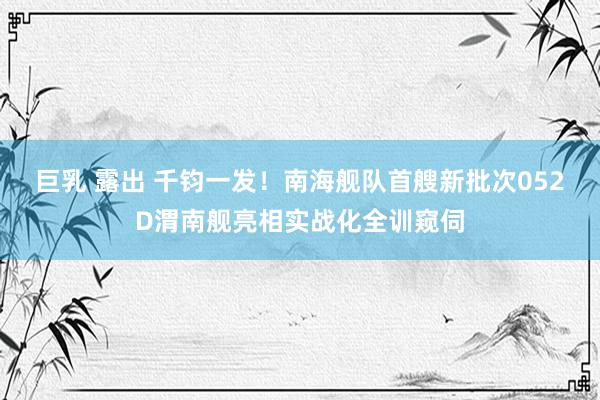 巨乳 露出 千钧一发！南海舰队首艘新批次052D渭南舰亮相实战化全训窥伺