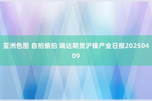亚洲色图 自拍偷拍 瑞达期货沪镍产业日报20250409
