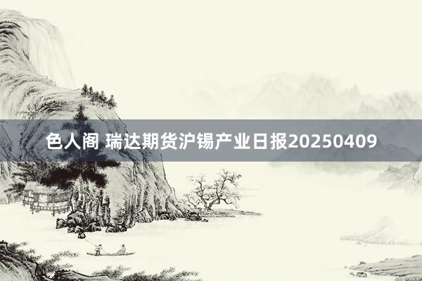 色人阁 瑞达期货沪锡产业日报20250409
