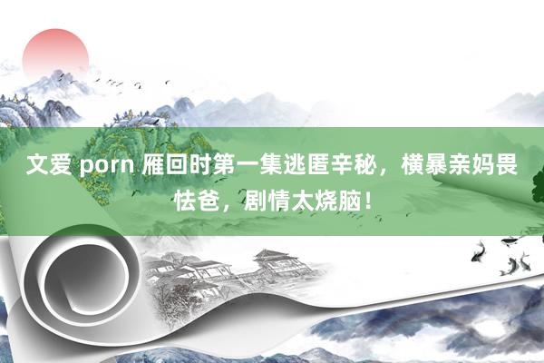 文爱 porn 雁回时第一集逃匿辛秘，横暴亲妈畏怯爸，剧情太烧脑！