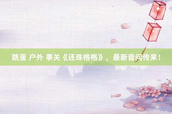 跳蛋 户外 事关《还珠格格》，最新音问传来！
