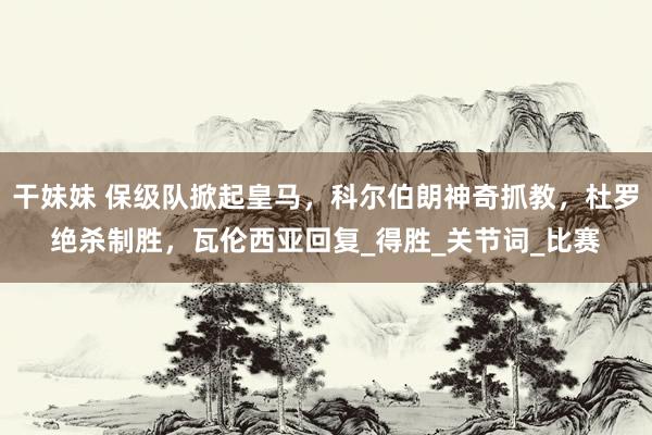 干妹妹 保级队掀起皇马，科尔伯朗神奇抓教，杜罗绝杀制胜，瓦伦西亚回复_得胜_关节词_比赛