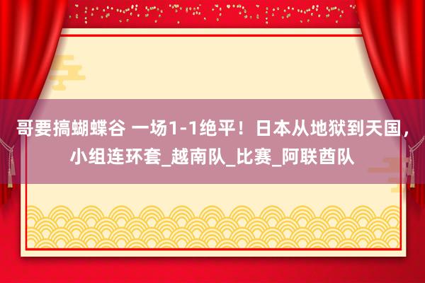 哥要搞蝴蝶谷 一场1-1绝平！日本从地狱到天国，小组连环套_越南队_比赛_阿联酋队