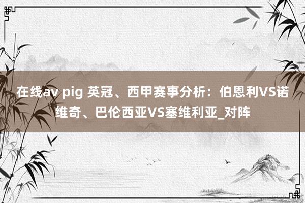 在线av pig 英冠、西甲赛事分析：伯恩利VS诺维奇、巴伦西亚VS塞维利亚_对阵