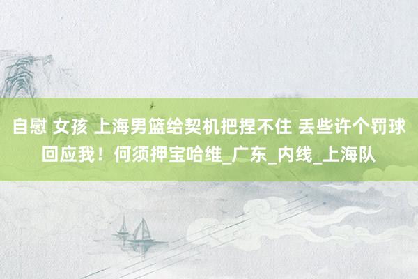 自慰 女孩 上海男篮给契机把捏不住 丢些许个罚球回应我！何须押宝哈维_广东_内线_上海队