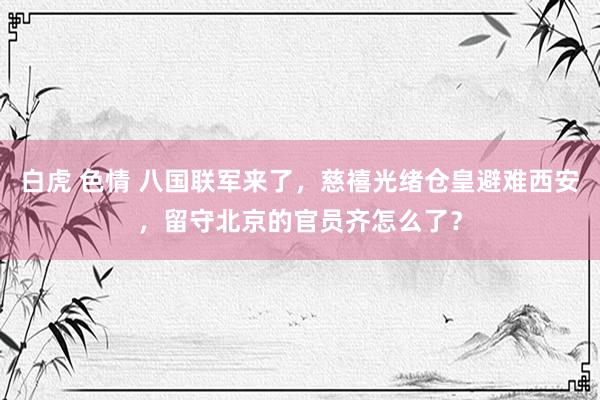 白虎 色情 八国联军来了，慈禧光绪仓皇避难西安，留守北京的官员齐怎么了？