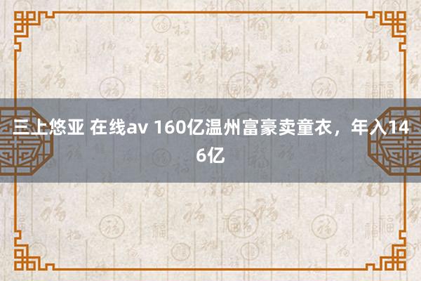 三上悠亚 在线av 160亿温州富豪卖童衣，年入146亿