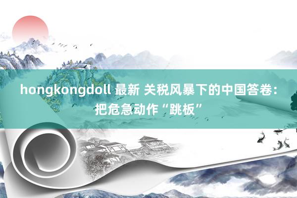 hongkongdoll 最新 关税风暴下的中国答卷：把危急动作“跳板”