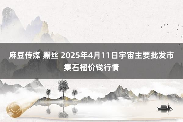 麻豆传媒 黑丝 2025年4月11日宇宙主要批发市集石榴价钱行情