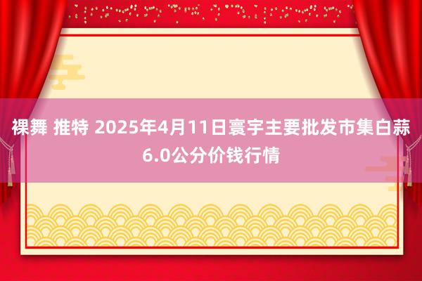 裸舞 推特 2025年4月11日寰宇主要批发市集白蒜6.0公分价钱行情