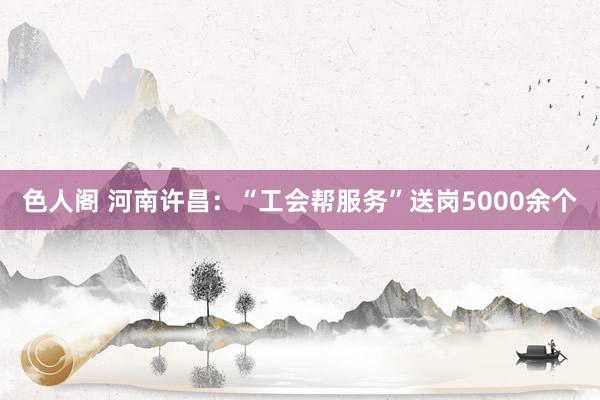 色人阁 河南许昌：“工会帮服务”送岗5000余个