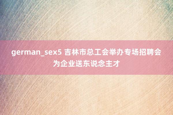 german_sex5 吉林市总工会举办专场招聘会为企业送东说念主才