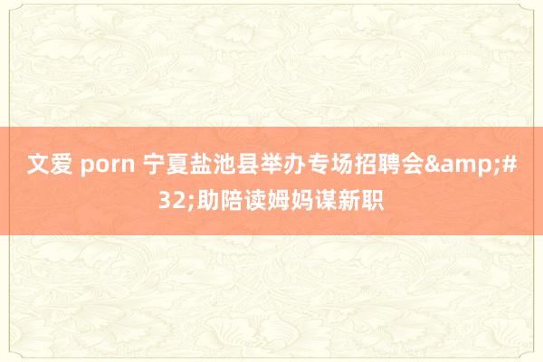 文爱 porn 宁夏盐池县举办专场招聘会&#32;助陪读姆妈谋新职