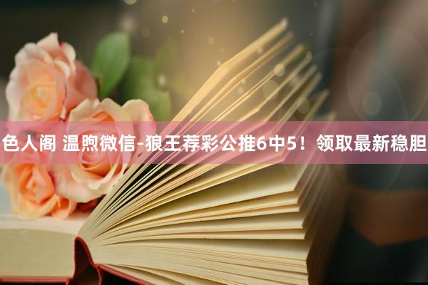 色人阁 温煦微信-狼王荐彩公推6中5！领取最新稳胆