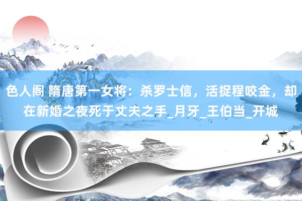 色人阁 隋唐第一女将：杀罗士信，活捉程咬金，却在新婚之夜死于丈夫之手_月牙_王伯当_开城