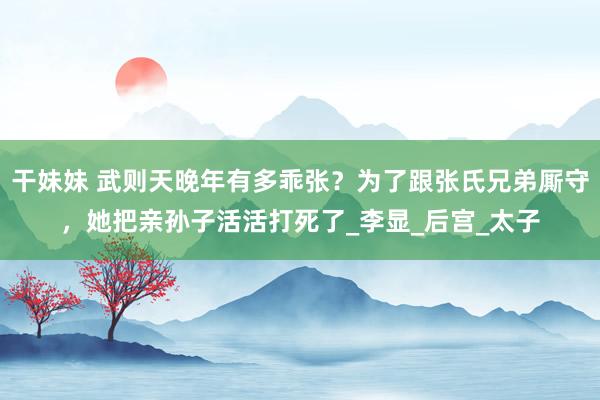 干妹妹 武则天晚年有多乖张？为了跟张氏兄弟厮守，她把亲孙子活活打死了_李显_后宫_太子