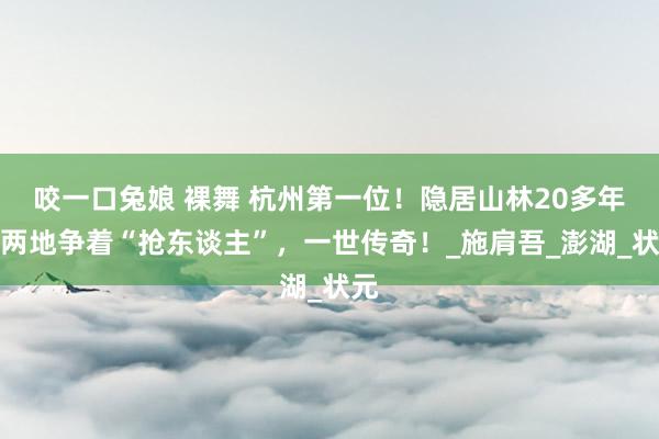 咬一口兔娘 裸舞 杭州第一位！隐居山林20多年，两地争着“抢东谈主”，一世传奇！_施肩吾_澎湖_状元