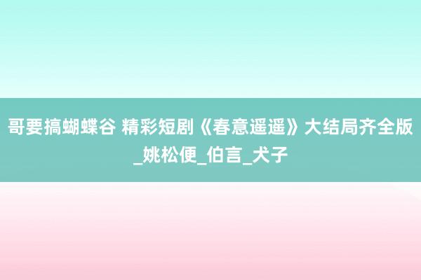 哥要搞蝴蝶谷 精彩短剧《春意遥遥》大结局齐全版_姚松便_伯言_犬子