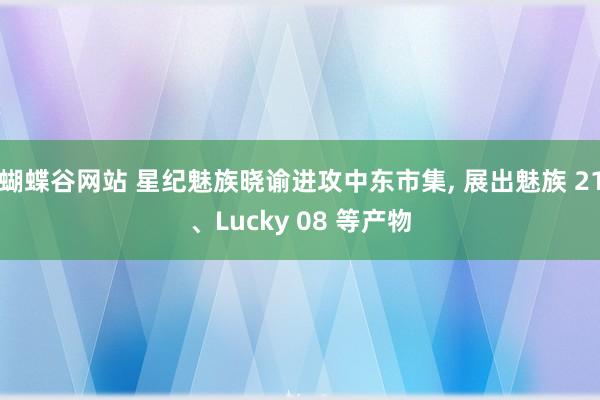 蝴蝶谷网站 星纪魅族晓谕进攻中东市集， 展出魅族 21、Lucky 08 等产物