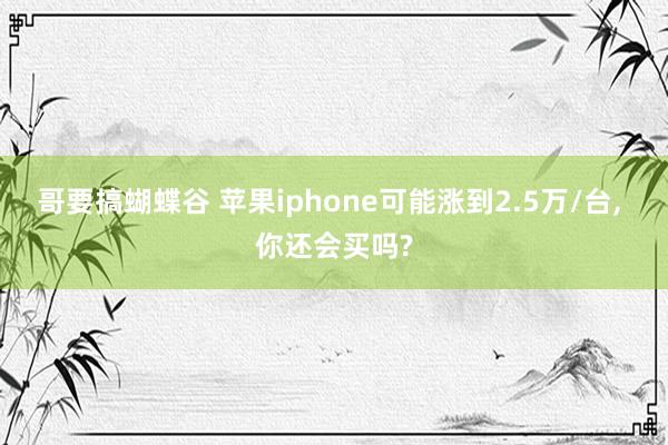 哥要搞蝴蝶谷 苹果iphone可能涨到2.5万/台， 你还会买吗?