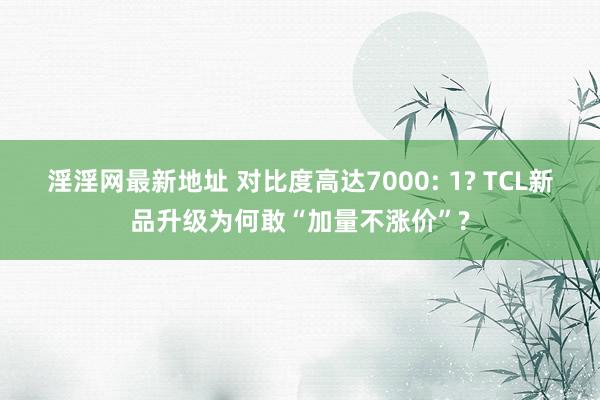 淫淫网最新地址 对比度高达7000: 1? TCL新品升级为何敢“加量不涨价”?