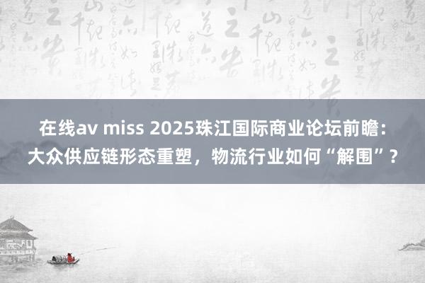 在线av miss 2025珠江国际商业论坛前瞻：大众供应链形态重塑，物流行业如何“解围”？