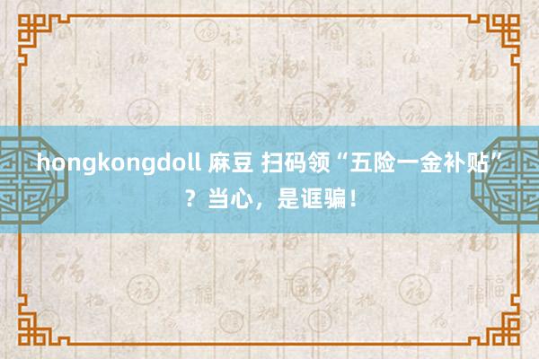 hongkongdoll 麻豆 扫码领“五险一金补贴”？当心，是诓骗！
