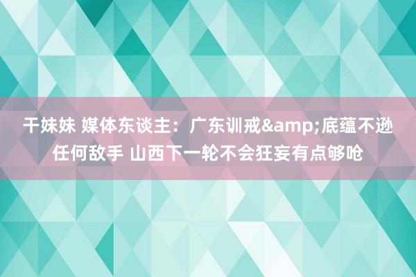 干妹妹 媒体东谈主：广东训戒&底蕴不逊任何敌手 山西下一轮不会狂妄有点够呛