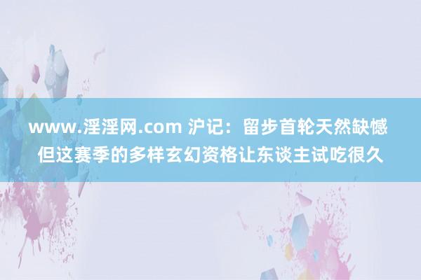 www.淫淫网.com 沪记：留步首轮天然缺憾 但这赛季的多样玄幻资格让东谈主试吃很久