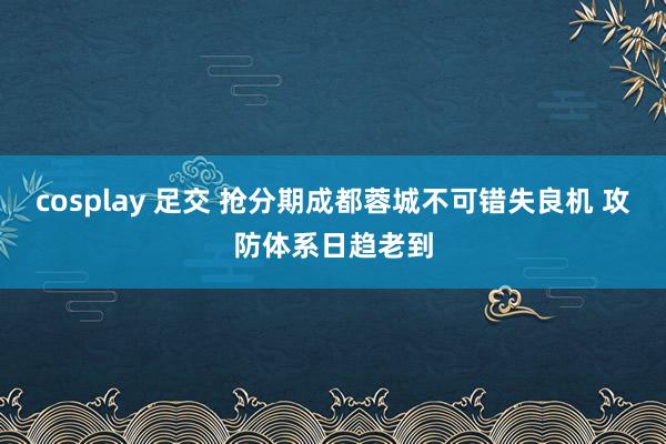 cosplay 足交 抢分期成都蓉城不可错失良机 攻防体系日趋老到